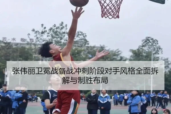 张伟丽卫冕战备战冲刺阶段对手风格全面拆解与制胜布局