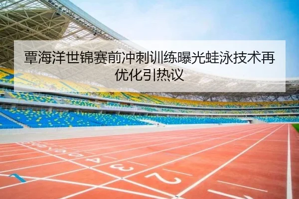 覃海洋世锦赛前冲刺训练曝光蛙泳技术再优化引热议