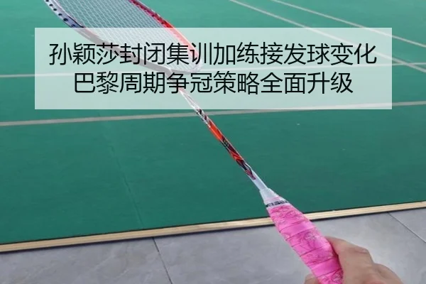 孙颖莎封闭集训加练接发球变化 巴黎周期争冠策略全面升级
