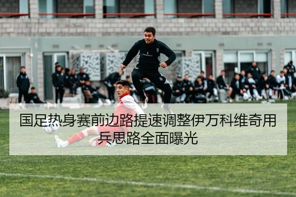 国足热身赛前边路提速调整伊万科维奇用兵思路全面曝光