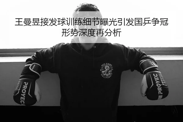 王曼昱接发球训练细节曝光引发国乒争冠形势深度再分析